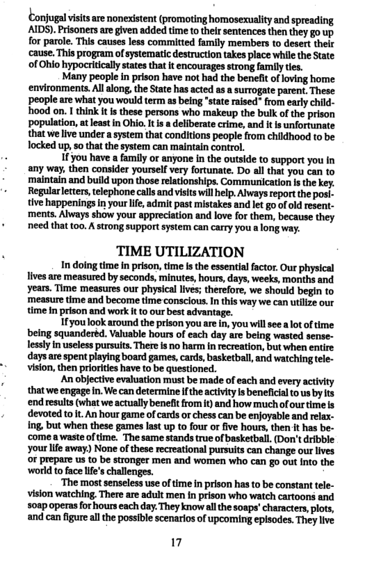 Conjugl visits are nonexistent (promoting homosexuality and spreading AIDS). Prisoners are given added time to thelr sentences then they go up for parole. This causes less committed family members to desert their cause. This program of systematic destruction takes place while the State of Ohio hypocriticall states that it encourages strong family ties. Many peopl in prison have not had the benefit ofloving home environments. All along, the State has acted as a surrogate parent, These people are what you would term as being “state raised" from early child- hood on. I think t s these persons who makeup the bulk of the prison population, at least in Ohio, It is a deliberate crime, and it is unfortunate that we live under aystem that conditions people from childhood to be locked up, 5o that the system can maintain control. 1f you have a family or anyone in the outside to support you in any way, then consider yourself very fortunate. Do all that you can to maintain and build upon those relationships. Communication Is the key. Regularletters telephone calls and viits will help. Always report the posi- tive happenings i your life, admit past mistakes and let go of old resent- ments. Always show your appreciation and love for them, because they need that too. A strong support system can carry you a long way. TIME UTILIZATION In doing time in prison, time is the essential factor. Our physical lives are measured by seconds, minutes, hours, days, weeks, months and years. Time measures our physical lives; therefore, we should begin to measure time and become time conscious. In this way we can utilize our time in prison and work it to our best advantage. Ifyou look around the prison you are in, you will see a lot of time being squanderéd. Valuable hours of each day are being wasted sense- lessly in useless pursuits. There is no harm in recreation, but when entire days are spent playing board games, cards, basketball, and watching tele- vision, then priorities have to be questioned. An objective evaluation must be made of each and every activity that we engage in. We can determine ifthe activity is beneficial to us by its end results (what we actually benefit from it) and how much of our time is devoted to it. An hour game of cards or chess can be enjoyable and relax- ing, but when these games last up to four or five hours, then it has be- comea waste of time. The same stands true of basketball. (Don’t dribble your life away) None of these recreational pursuits can change our lives o prepare us to be stronger men and women who can go out into the world to face life’s challenges. ‘The most senseless use of time in prison has to be constant tele- vision watching. There are adult men in prison who watch cartoons and 50ap operas for hours each day. They know all the soaps’ characters, plots, and can figure all the possible scenarios of upcoming episodes. They live 17